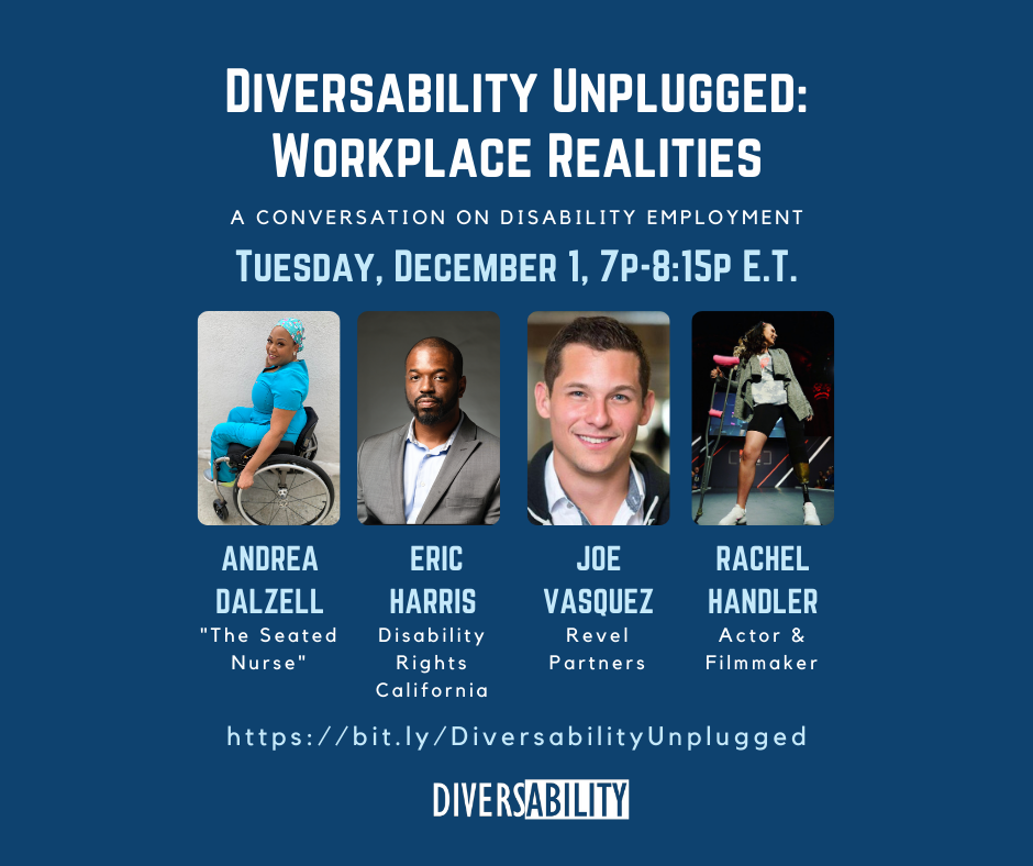 [Image Description: White text in capital letters on blue background reads, “Diversability Unplugged: Workplace Realities” Smaller text in white capitalized letters reads, “A conversation on disability employment”. Light blue capitalized font reads,”Tuesday, December 1, 7p - 8:15p E.T.” There are four small square headshots of the speakers with their titles underneath their picture. Underneath the headshots is blue text that reads “https://bit.ly/DiversabilityUnplugged”. The white diversability logo is centered at the bottom of the image.]